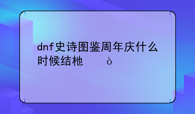 dnf史诗图鉴周年庆什么时候结束？