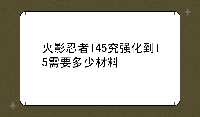 火影忍者145究强化到15需要多少材料