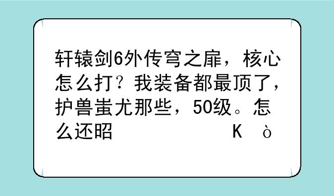 轩辕剑6外传穹之扉，核心怎么打？我装备都最顶了，护兽蚩尤那些，50级。怎么还是被秒？
