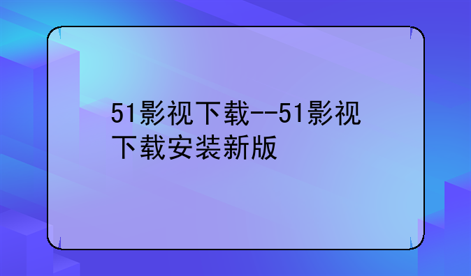 51影视下载--51影视下载安装新版