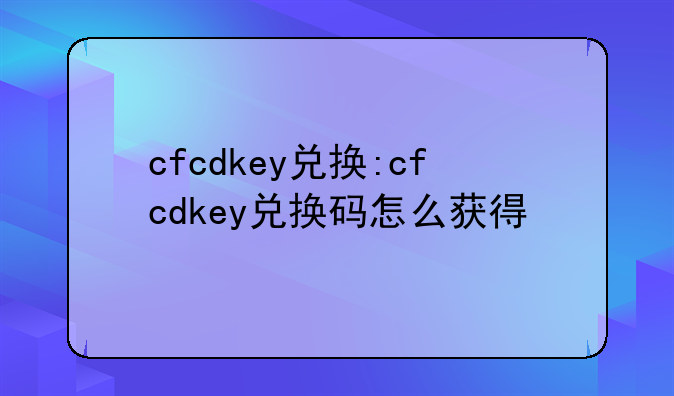 cfcdkey兑换:cfcdkey兑换码怎么获得
