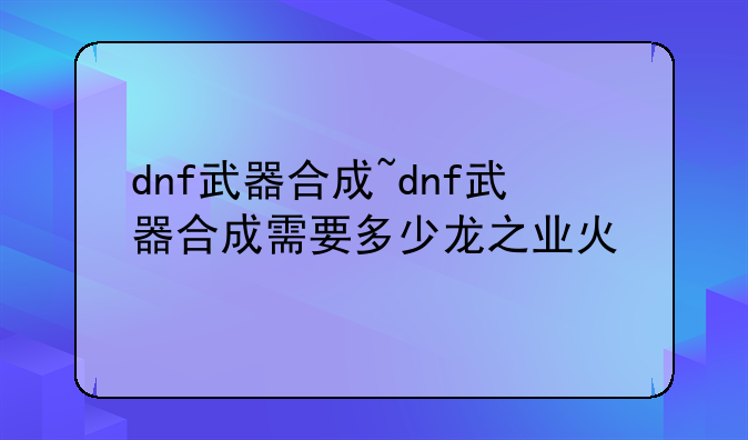 dnf武器合成~dnf武器合成需要多少龙之业火