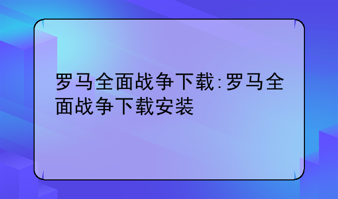 罗马全面战争下载:罗马全面战争下载安装