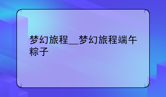 梦幻旅程__梦幻旅程端午粽子