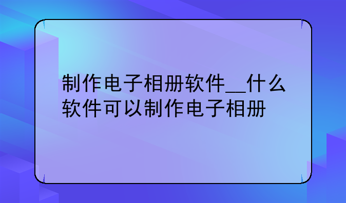 制作电子相册软件__什么软件可以制作电子相册