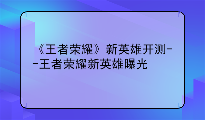 《王者荣耀》新英雄开测--王者荣耀新英雄曝光